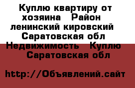 Куплю квартиру от хозяина › Район ­ ленинский,кировский - Саратовская обл. Недвижимость » Куплю   . Саратовская обл.